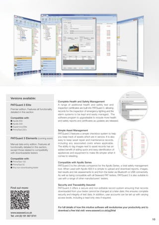Complete Health and Safety Management
A range of additional health and safety test and
inspection certificates are built into PATGuard 3, allowing
records for the inspection of emergency lighting and fire
alarm systems to be kept and easily managed. The
software program is upgradeable to include more health
and safety reports and certificates as updates are released.
Simple Asset Management
PATGuard 3 features a simple checkbox system to help
you keep track of assets which are in service. It is also
easy to keep asset repair and maintenance records,
including any associated costs where applicable.
The ability to tag images next to asset records has an
added benefit of aiding quick and easy identification of
appliances and equipment to make life simpler when it
comes to retesting.
Compatible with Apollo Series
PATGuard 3 is the ultimate companion for the Apollo Series, a total safety management
tool. When used with Apollo 600 it is simple to upload and download reports, images,
test results and risk assessments to and from the tester via Bluetooth or USB connectivity.
As well as being compatible with all Seaward PAT testers, PATGuard 3 is also suitable to
use with a range of other manufacturers’ testers.
Security and Traceability Assured
PATGuard 3 offers a secure and non-editable record system ensuring that records
downloaded from your tester cannot be changed at a later date; this ensures complete
security and integrity of test data. In addition, user accounts can be set up with varying
access levels, including a read-only view if required.
For full details of how this intuitive software will revolutionise your productivity and to
download a free trial visit: www.seaward.co.uk/pg3trial
Versions available:
PATGuard 3 Elite
Premier edition. Features all functionality
detailed in this section
Compatible with:
I Apollo 600
I Apollo 500
I Supernova Elite
I PrimeTest 250+
PATGuard 3 Elements (coming soon)
Manual data entry edition. Features all
functionality detailed in this section,
except those related to compatibility
with downloadable testers
Compatible with:
I PrimeTest 100
I PrimeTest 50
I Any non-downloading tester
10
Find out more:
www.seaward.co.uk
Tel: +44 (0) 191 587 8741
 