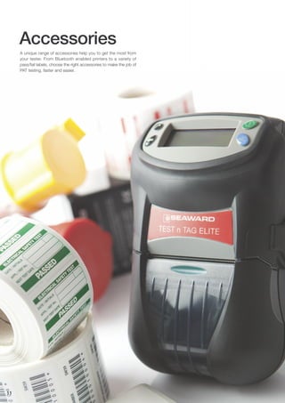 Accessories
A unique range of accessories help you to get the most from
your tester. From Bluetooth enabled printers to a variety of
pass/fail labels, choose the right accessories to make the job of
PAT testing, faster and easier.
11
 