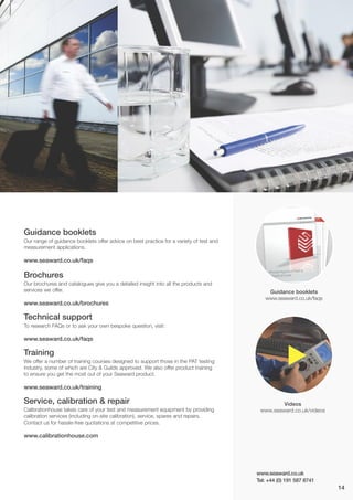 www.seaward.co.uk
Tel: +44 (0) 191 587 8741
Guidance booklets
www.seaward.co.uk/faqs
Videos
www.seaward.co.uk/videos
14
Guidance booklets
Our range of guidance booklets offer advice on best practice for a variety of test and
measurement applications.
www.seaward.co.uk/faqs
Brochures
Our brochures and catalogues give you a detailed insight into all the products and
services we offer.
www.seaward.co.uk/brochures
Technical support
To research FAQs or to ask your own bespoke question, visit:
www.seaward.co.uk/faqs
Training
We offer a number of training courses designed to support those in the PAT testing
industry, some of which are City & Guilds approved. We also offer product training
to ensure you get the most out of your Seaward product.
www.seaward.co.uk/training
Service, calibration & repair
Calibrationhouse takes care of your test and measurement equipment by providing
calibration services (including on-site calibration), service, spares and repairs.
Contact us for hassle-free quotations at competitive prices.
www.calibrationhouse.com
-
 