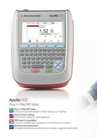 Plug ‘n’ Play PAT tester:
Full suite of advanced electrical safety tests at your fingertips
Point to Point testing:
Point to Point testing for fixed appliances
PATGuard 3 compatible:
Easy and complete data management with PATGuard 3 software
Electrical risk assessment:
On-board electrical risk assessment tool calculates suggested retest period
Apollo 500
Plug ‘n’ Play PAT tester
 
