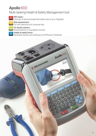 PAT tester:
Full suite of advanced electrical safety tests at your fingertips
Risk assessment:
For both electrical and universal risks
On-board camera:
Visual evidence to tag against records
Health & safety forms:
Generates reports and certificates via PATGuard 3 Software
2
Apollo 600
Multi-tasking Health & Safety Management tool
 