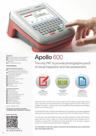 Ideal for:
I Recording images of visual inspection
I Risk-based inspection and testing
I Recording comprehensive electrical
test results
I High volume PAT testing
Key Features:
Electrical Test Functions:
I Low current earth continuity test
guaranteeing accurate measurement
I Point to point testing (earth continuity
and insulation resistance)
I Insulation resistance
I IEC lead test
I Protective conductor current
I Touch current
I Load power/current
I Alternative leakage current
I RCD test
I Power socket test
General Functions:
I Colour screen
I On-board camera
I On-board memory
I Compact, light and hand held
I Built-in risk assessment
I Remote data transfer
I Bluetooth and USB port
I QWERTY keypad
I PC download/upload
I Battery/mains powered
Part No: 380A910 (UK)
Optional accessory bundles
available. See website for details.
Apollo 600
Risk
assessment
For both electrical and
universal risks
On-board
camera
Visual evidence to tag
against records
Health &
safety forms
Generates reports
and certificates via
PATGuard 3 Software
The only PAT to provide photographic proof
of visual inspection and risk assessment.
Apollo 600 is the only PAT with a built-in digital camera enabling images taken during
visual inspections and risk assessments to be tagged against records in PATGuard 3
software as evidence - making for the most comprehensive and traceable record-keeping
system on the market today.
The Apollo 600's built-in electrical risk assessment tool enables the risk-based suggested
retest period to be easily determined, as required by the IET 4th Edition Code of Practice.
For those who have responsibility for health and safety inspections outside of PAT testing,
Apollo 600 also hosts a range of on-board reports allowing any workplace test or
inspection, including PPE, fire safety and access equipment, to be recorded - making it
an all in one solution for health and safety management.
For full details of how this superb instrument will revolutionise your productivity
visit: www.apollo-series.comwww.seaward.co.uk
Tel: +44 (0) 191 587 8741
Find out more:
3
 