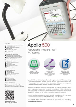 Ideal for:
I Fast and efficient electrical safety testing
I Remote data transfer
I Quickly determining suggested
retest periods
I High volume PAT testing
Key Features:
Electrical Test Functions:
I Low current earth continuity test
guaranteeing accurate measurement
I Point to point testing (earth continuity
and insulation resistance)
I Insulation resistance
I IEC lead test
I Protective conductor current
I Touch current
I Load power/current
I Alternative leakage current
I RCD test
I Power socket test
General Functions:
I Colour screen
I On-board memory
I Compact, light and hand held
I Built-in risk assessment
I Remote data transfer
I Bluetooth
I QWERTY keypad
I PC download/upload
I Battery/mains powered
Part No: 380A913 (UK)
Optional accessory bundles
available. See website for details.
Apollo 500
Plug ‘n’ Play
Full suite of electrical safety
tests with fast boot up
Point to Point
testing
Earth continuity and insulation
resistance for testing fixed
appliances
Electrical Risk
Assessment
Easily determine risk-based
retest period
Fast, reliable ‘Plug and Play’
PAT testing.
Apollo 500 follows in the footsteps of Seaward's long line of trusted PAT testers, offering
a comprehensive suite of fast and accurate electrical safety tests to enable any
workplace appliance to be tested, including accurate and reliable earth continuity tests,
3 phase and fixed appliances as well as Residual Current Devices.
With a large colour display and intuitive menu structure, the Apollo 500 is simple to grasp.
Its light weight and small size along with battery or mains power modes, a fast boot up
and a handy power scavenging feature mean it is good to go in seconds; allowing more
appliances to be tested without downtime for boot-up or a battery re-charge.
A built-in electrical risk assessment tool can be used to easily determine a risk-based
suggested retest period in line with the IET 4th Edition Code of Practice.
For full details of how this intuitive instrument will revolutionise your productivity
visit: www.apollo-series.comwww.seaward.co.uk
Tel: +44 (0) 191 587 8741
Find out more:
4
 