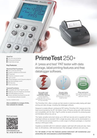 PrimeTest 250+
Simple data
management
Store up to 999 test records
and download to a PC with a
single key press
Accurate and
reliable earth
continuity testing
Features Seaward’s
unique zap circuit – Go to
www.seaward.co.uk/zap-circuit
for more information
Plug and print
Print pass and fail labels to the
Test n Tag Pro printer via serial
cable with no set up
A ‘press and test’ PAT tester with data
storage, label printing features and free
datalogger software.
Ideal for:
I Low-mid volume testing
I Printing pass/fail labels
I Simple data storage
Key Features:
Electrical Test Functions:
I Earth continuity (200mA)
I Insulation resistance at 250/500V
I IEC lead test
I Protective conductor current
I Touch current
I 3 Phase leakage current (requires adaptor)
I Alternative leakage current
I RCD trip time
I Power socket test
General Functions:
I Compatible with Test n Tag Pro printer
I Single key save and single key download
I Store 999 appliance records
I Industry standard download format with
free download software included
Part No: 403A910 (UK)
Also available in a range of kits.
See website for details.
The PrimeTest 250+ offers a simple and fast solution to electrical safety testing with label
printing and data storage, including free datalogger software.
Designed to enable efficient, professional PAT testing, PrimeTest 250+ features all of the
tests recommended by the IET 4th Edition Code of Practice along with USB download
and compatibility with the Test n Tag Pro printer via serial connection for producing pass
and fail labels without any set up.
This highly versatile instrument stores up to 999 test records and is supplied with free
download software as standard. With a single key press, data can be downloaded to a
PC in CSV format and accessed by a wide range of software packages or imported
directly in PATGuard 3 Elite.
Supplied as standard with 0.5m extension adaptor, earth lead with probe and clip, mains
lead, 6x AA batteries, USB download lead, free datalogger software and carry case.
For full details of how this featured packed instrument will revolutionise your
productivity visit: www.seaward.co.uk/primetest250plus
www.seaward.co.uk
Tel: +44 (0) 191 587 8741
6
Find out more:
 