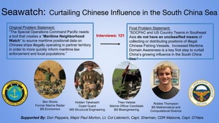 Seawatch: Curtailing Chinese Influence in the South China Sea
Final Problem Statement:
“SOCPAC and US Country Teams in Southeast
Asia do not have an unclassified means of
collecting or distributing positions of Illegal
Chinese Fishing Vessels. Increased Maritime
Domain Awareness is a key first step to curtail
China’s growing influence in the South China
Sea.”
Interviews: 121
Supported By: Don Peppers, Major Paul Morton, Lt. Col Liebreich, Capt. Sharman, CDR Malzone, Capt. O’Hara
Original Problem Statement:
“The Special Operations Command Pacific needs
a tool that creates a “Maritime Neighborhood
Watch” to source maritime positional data on
Chinese ships illegally operating in partner territory
in order to more quickly inform maritime law
enforcement and local populations.”
Ben Works
Former Marine Raider
BS Economics
Holden Takahashi
Coast Guard
MS Structural Engineering
Theo Velaise
Marine Officer Candidate
BS Bioengineering
Robbie Thompson
BS Mathematical and
Computational Science
 