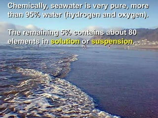 Chemically, seawater is very pure, more
than 95% water (hydrogen and oxygen).
The remaining 5% contains about 80
elements in solution or suspension.
 