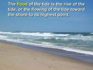The flood of the tide is the rise of the
tide, or the flowing of the tide toward
the shore to its highest point.
 