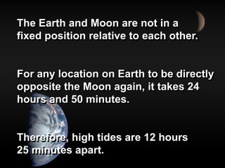 The Earth and Moon are not in a
fixed position relative to each other.
For any location on Earth to be directly
opposite the Moon again, it takes 24
hours and 50 minutes.
Therefore, high tides are 12 hours
25 minutes apart.
 