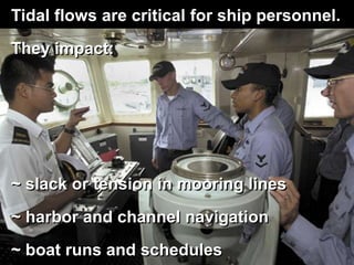 Tidal flows are critical for ship personnel.
They impact:
~ slack or tension in mooring lines
~ harbor and channel navigation
~ boat runs and schedules
 
