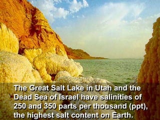 The Great Salt Lake in Utah and the
Dead Sea of Israel have salinities of
250 and 350 parts per thousand (ppt),
the highest salt content on Earth.
 