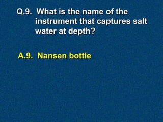 A.9. Nansen bottle
Q.9. What is the name of the
instrument that captures salt
water at depth?
 