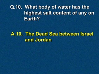 A.10. The Dead Sea between Israel
and Jordan
Q.10. What body of water has the
highest salt content of any on
Earth?
 