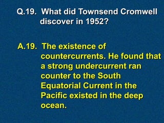 A.19. The existence of
countercurrents. He found that
a strong undercurrent ran
counter to the South
Equatorial Current in the
Pacific existed in the deep
ocean.
Q.19. What did Townsend Cromwell
discover in 1952?
 