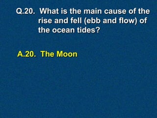 A.20. The Moon
Q.20. What is the main cause of the
rise and fell (ebb and flow) of
the ocean tides?
 