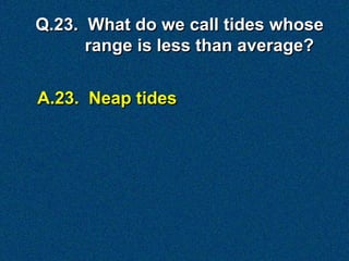 A.23. Neap tides
Q.23. What do we call tides whose
range is less than average?
 