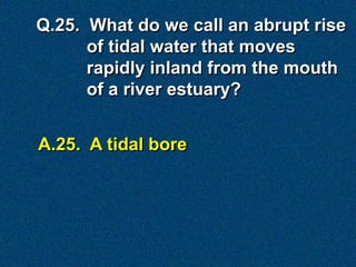 A.25. A tidal bore
Q.25. What do we call an abrupt rise
of tidal water that moves
rapidly inland from the mouth
of a river estuary?
 