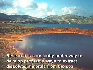 Research is constantly under way to
develop profitable ways to extract
dissolved minerals from the sea.
 