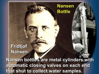 Fridtjof
Nansen
Nansen
Bottle
Nansen bottles are metal cylinders with
automatic closing valves on each end
that shut to collect water samples.
 