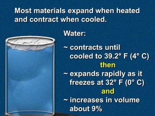 Most materials expand when heated
and contract when cooled.
Water:
~ contracts until
cooled to 39.2° F (4° C)
then
~ expands rapidly as it
freezes at 32° F (0° C)
and
~ increases in volume
about 9%
 