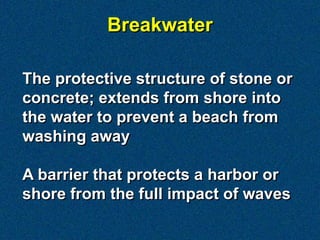 The protective structure of stone or
concrete; extends from shore into
the water to prevent a beach from
washing away
A barrier that protects a harbor or
shore from the full impact of waves
Breakwater
 