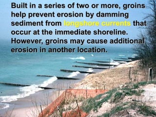 Built in a series of two or more, groins
help prevent erosion by damming
sediment from longshore currents that
occur at the immediate shoreline.
However, groins may cause additional
erosion in another location.
 