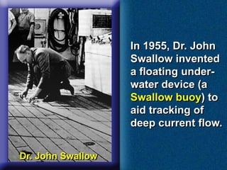 In 1955, Dr. John
Swallow invented
a floating under-
water device (a
Swallow buoy) to
aid tracking of
deep current flow.
Dr. John Swallow
 