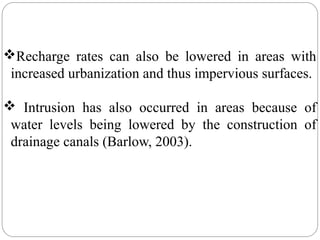 Recharge rates can also be lowered in areas with
increased urbanization and thus impervious surfaces.
 Intrusion has also occurred in areas because of
water levels being lowered by the construction of
drainage canals (Barlow, 2003).
 