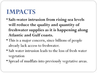 IMPACTS
• Salt-water intrusion from rising sea levels
will reduce the quality and quantity of
freshwater supplies as it is happening along
Atlantic and Gulf coasts. 
• This is a major concern, since billions of people
already lack access to freshwater.
• Salt water intrusion leads to the loss of fresh water
vegetation
• Spread of mudflats into previously vegetative areas.
 