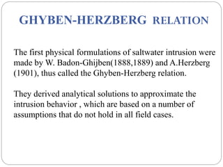 GHYBEN-HERZBERG RELATION
The first physical formulations of saltwater intrusion were
made by W. Badon-Ghijben(1888,1889) and A.Herzberg
(1901), thus called the Ghyben-Herzberg relation.
They derived analytical solutions to approximate the
intrusion behavior , which are based on a number of
assumptions that do not hold in all field cases.
 