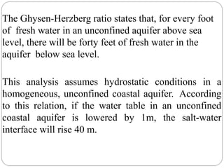 The Ghysen-Herzberg ratio states that, for every foot
of fresh water in an unconfined aquifer above sea
level, there will be forty feet of fresh water in the
aquifer below sea level.
This analysis assumes hydrostatic conditions in a
homogeneous, unconfined coastal aquifer. According
to this relation, if the water table in an unconfined
coastal aquifer is lowered by 1m, the salt-water
interface will rise 40 m.
 