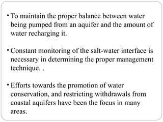 • To maintain the proper balance between water
being pumped from an aquifer and the amount of
water recharging it.
• Constant monitoring of the salt-water interface is
necessary in determining the proper management
technique. .
• Efforts towards the promotion of water
conservation, and restricting withdrawals from
coastal aquifers have been the focus in many
areas.
 