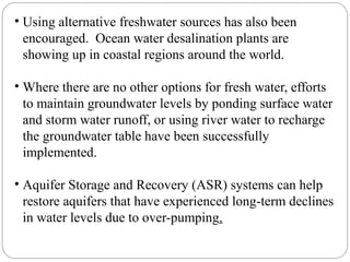 • Using alternative freshwater sources has also been
encouraged. Ocean water desalination plants are
showing up in coastal regions around the world.
• Where there are no other options for fresh water, efforts
to maintain groundwater levels by ponding surface water
and storm water runoff, or using river water to recharge
the groundwater table have been successfully
implemented.
• Aquifer Storage and Recovery (ASR) systems can help
restore aquifers that have experienced long-term declines
in water levels due to over-pumping.
 