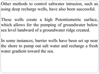 Other methods to control saltwater intrusion, such as
using deep recharge wells, have also been successful.
These wells create a high Potentiometric surface,
which allows for the pumping of groundwater below
sea level landward of a groundwater ridge created.
In some instances, barrier wells have been set up near
the shore to pump out salt water and recharge a fresh
water gradient toward the sea.
 