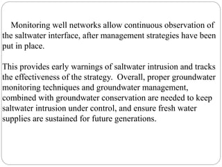 Monitoring well networks allow continuous observation of
the saltwater interface, after management strategies have been
put in place.
This provides early warnings of saltwater intrusion and tracks
the effectiveness of the strategy. Overall, proper groundwater
monitoring techniques and groundwater management,
combined with groundwater conservation are needed to keep
saltwater intrusion under control, and ensure fresh water
supplies are sustained for future generations.
 