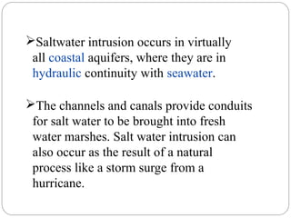 The channels and canals provide conduits
for salt water to be brought into fresh
water marshes. Salt water intrusion can
also occur as the result of a natural
process like a storm surge from a
hurricane.
Saltwater intrusion occurs in virtually
all coastal aquifers, where they are in
hydraulic continuity with seawater.
 