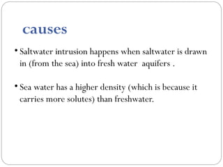 • Saltwater intrusion happens when saltwater is drawn
in (from the sea) into fresh water aquifers .
• Sea water has a higher density (which is because it
carries more solutes) than freshwater.
causes
 