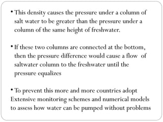 • This density causes the pressure under a column of
salt water to be greater than the pressure under a
column of the same height of freshwater.
• If these two columns are connected at the bottom,
then the pressure difference would cause a flow of
saltwater column to the freshwater until the
pressure equalizes
• To prevent this more and more countries adopt
Extensive monitoring schemes and numerical models
to assess how water can be pumped without problems
 