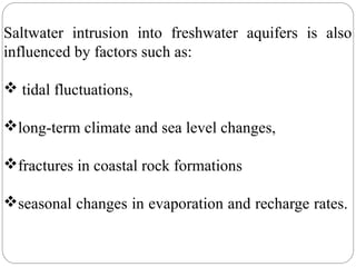 Saltwater intrusion into freshwater aquifers is also
influenced by factors such as:
 tidal fluctuations,
long-term climate and sea level changes,
fractures in coastal rock formations
seasonal changes in evaporation and recharge rates.
 