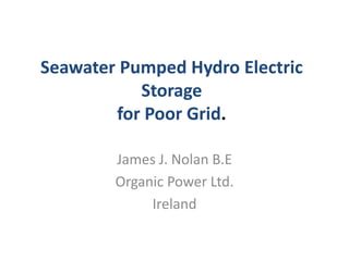 Seawater Pumped Hydro Electric
Storage
for Poor Grid.
James J. Nolan B.E
Organic Power Ltd.
Ireland
 