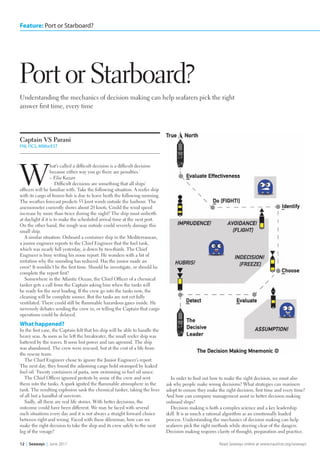 Feature: Port or Starboard?
12  |  Seaways  |  June 2017 Read Seaways online at www.nautinst.org/seaways
Understanding the mechanics of decision making can help seafarers pick the right
answer first time, every time
Port or Starboard?
Captain VS Parani
FNI, FICS, MIMarEST
W
hat’s called a difficult decision is a difficult decision
because either way you go there are penalties.’
– Elia Kazan
Difficult decisions are something that all ships’
officers will be familiar with. Take the following situation. A reefer ship
with its cargo of frozen fish is due to leave berth the following morning.
The weather forecast predicts 55 knot winds outside the harbour. The
anemometer currently shows about 20 knots. Could the wind speed
increase by more than twice during the night? The ship must unberth
at daylight if it is to make the scheduled arrival time at the next port.
On the other hand, the rough seas outside could severely damage this
small ship.
A similar situation: Onboard a container ship in the Mediterranean,
a junior engineer reports to the Chief Engineer that the fuel tank,
which was nearly full yesterday, is down by two-thirds. The Chief
Engineer is busy writing his noon report. He wonders with a bit of
irritation why the sounding has reduced. Has the junior made an
error? It wouldn’t be the first time. Should he investigate, or should he
complete the report first?
Somewhere in the Atlantic Ocean, the Chief Officer of a chemical
tanker gets a call from the Captain asking him when the tanks will
be ready for the next loading. If the crew go into the tanks now, the
cleaning will be complete sooner. But the tanks are not yet fully
ventilated. There could still be flammable hazardous gases inside. He
nervously debates sending the crew in, or telling the Captain that cargo
operations could be delayed.
What happened?
In the first case, the Captain felt that his ship will be able to handle the
heavy seas. As soon as he left the breakwater, the small reefer ship was
battered by the waves. It soon lost power and ran aground. The ship
was abandoned. The crew were rescued, but at the cost of a life from
the rescue team.
The Chief Engineer chose to ignore the Junior Engineer’s report.
The next day, they found the adjoining cargo hold swamped by leaked
fuel oil. Twenty containers of pasta, now swimming in fuel oil sauce.
The Chief Officer ignored protests by some of the crew and sent
them into the tanks. A spark ignited the flammable atmosphere in the
tank. The resulting explosion sank the chemical tanker, taking the lives
of all but a handful of survivors.
Sadly, all these are real life stories. With better decisions, the
outcome could have been different. We may be faced with several
such situations every day and it is not always a straight forward choice
between right and wrong. Faced with these dilemmas, how can we
make the right decision to take the ship and its crew safely to the next
leg of the voyage?
In order to find out how to make the right decision, we must also
ask why people make wrong decisions? What strategies can mariners
adopt to ensure they make the right decision, first time and every time?
And how can company management assist in better decision making
onboard ships?
Decision making is both a complex science and a key leadership
skill. It is as much a rational algorithm as an emotionally loaded
process. Understanding the mechanics of decision making can help
seafarers pick the right methods while steering clear of the dangers.
Decision making requires clarity of thought, preparation and practice.
‘
Port or Starboard v1 lrb.indd 12 16/05/2017 15:58
 