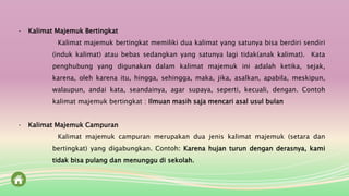 - Kalimat Majemuk Bertingkat
Kalimat majemuk bertingkat memiliki dua kalimat yang satunya bisa berdiri sendiri
(induk kalimat) atau bebas sedangkan yang satunya lagi tidak(anak kalimat). Kata
penghubung yang digunakan dalam kalimat majemuk ini adalah ketika, sejak,
karena, oleh karena itu, hingga, sehingga, maka, jika, asalkan, apabila, meskipun,
walaupun, andai kata, seandainya, agar supaya, seperti, kecuali, dengan. Contoh
kalimat majemuk bertingkat : Ilmuan masih saja mencari asal usul bulan
- Kalimat Majemuk Campuran
Kalimat majemuk campuran merupakan dua jenis kalimat majemuk (setara dan
bertingkat) yang digabungkan. Contoh: Karena hujan turun dengan derasnya, kami
tidak bisa pulang dan menunggu di sekolah.
 