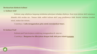 Berdasarkan diathesis kalimat
A. Kalimat Aktif
Kalimat yang subjeknya langsung melakukan pekerjaan terhadap objeknya. Kata kerja kalimat aktif umumnya
ditandai oleh awalan me-. Namun tidak sedikit kalimat aktif yang predikatnya tidak disertai imbuhan tersebut
misal, makan dan minum..
Contohnya : Laila menggunakan gelas untuk menciptakan bunyi.
B. Kalimat Pasif
Kalimat pasif kata kerjanya cenderung menggunakan di- atau ter-.
Contohnya : Bangunan itu dikerjakan dengan baik oleh para teknisi ternama.
 