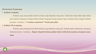 Berdasarkan Pengucapan
1. Kalimat Langsung
Kalimat yang secara detail meniru sesuatu yang diujarkan orang lain. Tanda baca kutip tidak luput dalam
jenis kalimat langsung. Kutipan dalam kalimat langsung berupa kalimat tanya, kalimat berita ataupun kalimat
perintah. Contohnya : “Letakkan senjatamu!” bentak pak polisi.
2. Kalimat Tak Langsung
Kalimat yang melaporkan kembali kalimat yang diujarkan orang lain. Kutipan dalam kalimatnya semuanya
berbentuk berita. Contohnya : Bapak Ahmadi berkata padaku bahwa lebih baik membaca daripada main-
main.
 