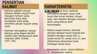 PENGERTIAN
KALIMAT
• Kalimat adalah satuan
bahasa dalam wujud lisan
maupun tulisan yang
berisikan kata atau
kumpulan kata yang
memiliki pesan/tujuan yang
utuh.
• Kalimat merupakan satuan
bahasa yang dapat berdiri
sendiri dan mempunyai pola
intonasi akhir (Cook,
1971:39).
• Dalam wujud lisan, kalimat
diucapkan dengan suara naik
turun dan keras lembut, disela
jeda, dan diakhiri dengan intonasi
akhir yang diikuti oleh
kesenyapan.
• Dalam wujud tulisan, kalimat
dimulai dengan huruf kapital dan
diakhiri dengan tanda titik (.),
tanda tanya (?), tanda seru (!), dan
didalamnya disertakan pula
berbagai tanda baca.
• Keserasian unsur-unsur kalimat:
1. Keserasian makna
KARAKTERISTIK
KALIMAT
 