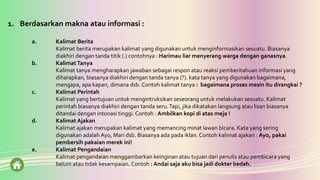 1. Berdasarkan makna atau informasi :
a. Kalimat Berita
Kalimat berita merupakan kalimat yang digunakan untuk menginformasikan sesuatu. Biasanya
diakhiri dengan tanda titik (.) contohnya : Harimau liar menyerang warga dengan ganasnya.
b. KalimatTanya
Kalimat tanya mengharapkan jawaban sebagai respon atau reaksi pemberitahuan informasi yang
diharapkan, biasanya diakhiri dengan tanda tanya (?). kata tanya yang digunakan bagaimana,
mengapa, apa kapan, dimana dsb. Contoh kalimat tanya : bagaimana proses mesin itu dirangkai ?
c. Kalimat Perintah
Kalimat yang bertujuan untuk mengintruksikan seseorang untuk melakukan sesuatu. Kalimat
perintah biasanya diakhiri dengan tanda seru.Tapi, jika dikatakan langsung atau lisan biasanya
ditandai dengan intonasi tinggi.Contoh : Ambilkan kopi di atas meja !
d. Kalimat Ajakan
Kalimat ajakan merupakan kalimat yang memancing minat lawan bicara. Kata yang sering
digunakan adalah Ayo, Mari dsb. Biasanya ada pada iklan. Contoh kalimat ajakan : Ayo, pakai
pembersih pakaian merek ini!
e. Kalimat Pengandaian
Kalimat pengandaian menggambarkan keinginan atau tujuan dari penulis atau pembicara yang
belum atau tidak kesampaian. Contoh : Andai saja aku bisa jadi dokter bedah.
 