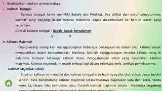 1. Berdasarkan struktur gramatikalnya
a. Kalimat Tunggal
Kalimat tunggal hanya memiliki Subjek dan Predikat. Jika dilihat dari unsur penyusunnya,
kalimat yang panjang dalam bahasa Indonesia dapat dikembalikan ke bentuk dasar yang
sederhana.
Contoh kalimat tunggal : Bapak-bapak bersalaman
S P
b. Kalimat Majemuk
Orang-orang sering kali menggabungkan beberapa pertanyaan ke dalam satu kalimat untuk
memudahkan dalam berkomunikasi. Hasilnya, lahirlah penggabungan struktur kalimat yang di
dalamnya terdapat beberapa kalimat dasar. Penggabungan inilah yang dinamakan kalimat
majemuk. Kalimat majemuk ini masih terbagi lagi dalam beberapa jenis, berikut penjelasannya :
- Kalimat Majemuk Setara
Struktur kalimat ini memiliki dua kalimat tunggal atau lebih yang jika dipisahkan dapat berdiri
sendiri. Kata penghubung kalimat majemuk setara biasanya digunakan kata dan, serta, tanda
koma (,), tetapi, lalu, kemudian, atau. Contoh kalimat majemuk setara : Indonesia tergolong
 