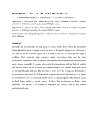 1
SEAWEED AND ITS POTENTIAL USES: A SHORT REVIEW
D.D.T.T. Darshana Senarathna1, T. Vithushana2, K. H. D. Namal Abeysooriya3*
1Department of Aquaculture and Fisheries, Faculty of Livestock Fisheries & Nutrition, Wayamba
University of Sri Lanka, Makandura, Gonawila (NWP), Sri Lanka.
2Department of Livestock and Avian Science, Faculty of Livestock Fisheries & Nutrition, Wayamba
University of Sri Lanka, Makandura, Gonawila (NWP), Sri Lanka.
3Environmental Science Degree Programme, Faculty of Science, University of Peradeniya, Peradeniya
20400, Sri Lanka
ABSTRACT
Seaweeds are taxonomically diverse group of marine plants from which the land plants
diverged over fifty crore years ago, which are found in the coastal region between high tide to
low tide and in the sub-tidal region up to a depth where 0.01 % photosynthetic light is
available. Plant pigments, light, exposure, depth, temperature, tides and the shore
characteristic combine to create a different environment that determines the distribution and
variety among seaweeds. It contains photosynthetic pigments and with the help of sunlight
and nutrient present in the seawater, they photosynthesize and produce food which have
several health benefits and uses. The important to know about the ecology and distribution of
seaweed and to distinguish the different algal groups based on their characteristics. In recent,
the utilization of seaweed increased due to various available properties.The different usages
are food, beauty enhancer, organic manure, fertilizer, feed complement, medicines, water
treatments. This review is an attempt to highlights the seaweed with all the relevant
application and uses.
 