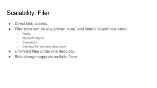Scalability: Filer
● Direct blob access.
● Filer store can be any proven store, and simple to add new store:
○ Redis
○ MySql/Postgres
○ Cassandra
○ Interface for any key-value store
● Unlimited files under one directory.
● Blob storage supports multiple filers.
 