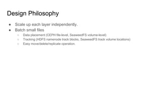 Design Philosophy
● Scale up each layer independently.
● Batch small files
○ Data placement (CEPH file-level, SeaweedFS volume-level)
○ Tracking (HDFS namenode track blocks, SeaweedFS track volume locations)
○ Easy move/delete/replicate operation.
 