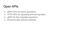 Open APIs
● gRPC APIs for admin operations
● HTTP APIs for uploading and serving blobs
● gRPC for filer metadata operations
● Protocol buffer defined metadata
 